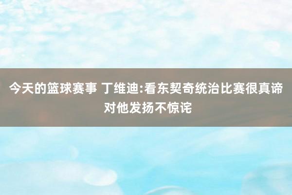 今天的篮球赛事 丁维迪:看东契奇统治比赛很真谛 对他发扬不惊诧