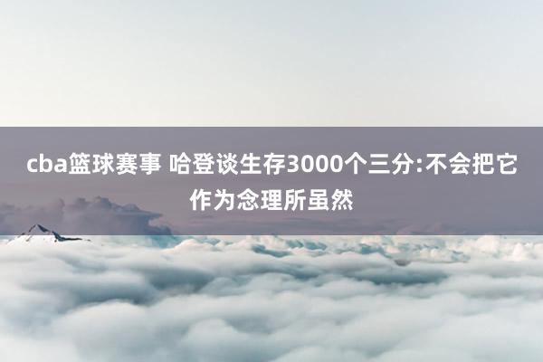 cba篮球赛事 哈登谈生存3000个三分:不会把它作为念理所虽然