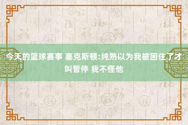 今天的篮球赛事 塞克斯顿:纯熟以为我被困住了才叫暂停 我不怪