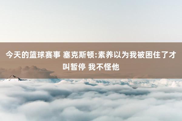 今天的篮球赛事 塞克斯顿:素养以为我被困住了才叫暂停 我不怪