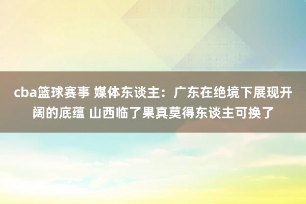 cba篮球赛事 媒体东谈主：广东在绝境下展现开阔的底蕴 山西临了果真莫得东谈主可换了