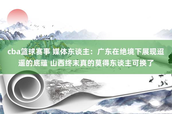 cba篮球赛事 媒体东谈主：广东在绝境下展现迢遥的底蕴 山西