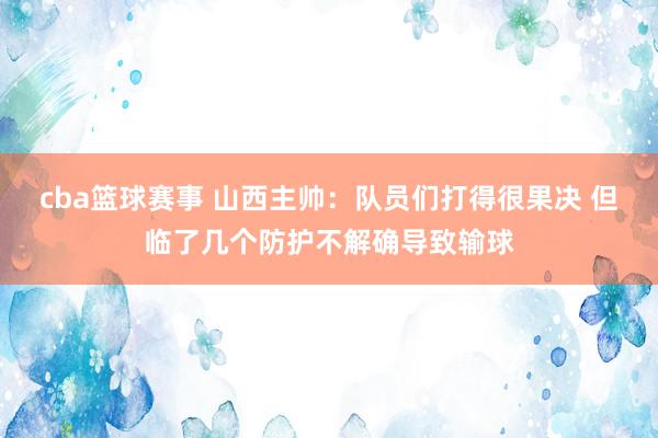 cba篮球赛事 山西主帅：队员们打得很果决 但临了几个防护不解确导致输球