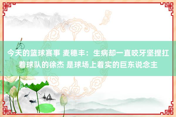 今天的篮球赛事 麦穗丰：生病却一直咬牙坚捏扛着球队的徐杰 是