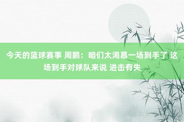 今天的篮球赛事 周鹏：咱们太渴慕一场到手了 这场到手对球队来说 进击有失