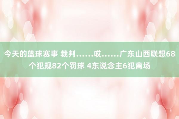 今天的篮球赛事 裁判……哎……广东山西联想68个犯规82个罚球 4东说念主6犯离场