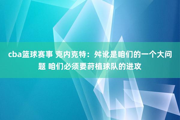 cba篮球赛事 克内克特：舛讹是咱们的一个大问题 咱们必须要莳植球队的进攻