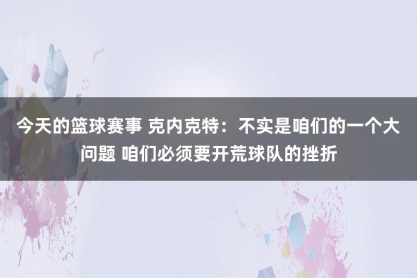 今天的篮球赛事 克内克特：不实是咱们的一个大问题 咱们必须要开荒球队的挫折