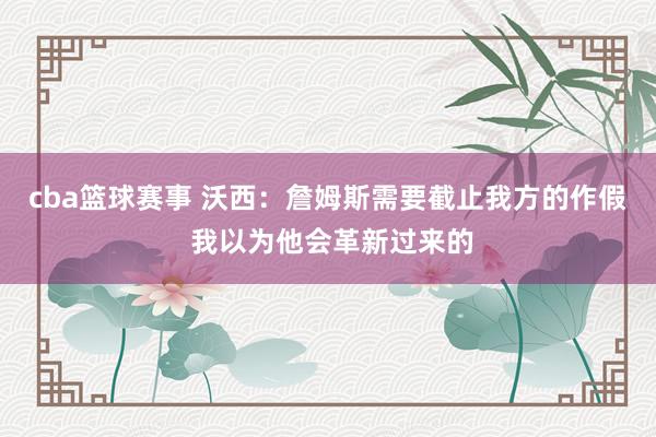 cba篮球赛事 沃西：詹姆斯需要截止我方的作假 我以为他会革新过来的