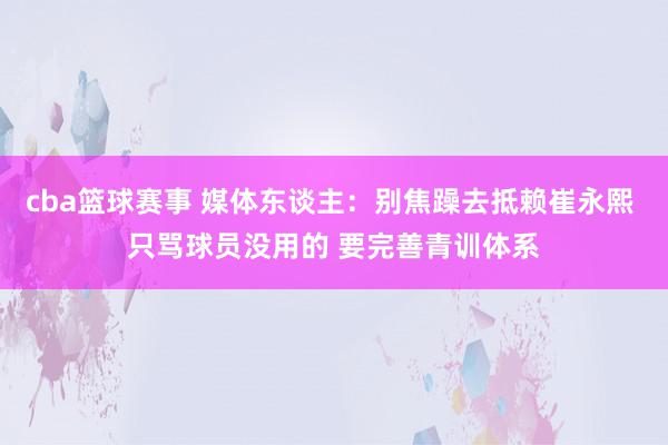 cba篮球赛事 媒体东谈主：别焦躁去抵赖崔永熙 只骂球员没用的 要完善青训体系