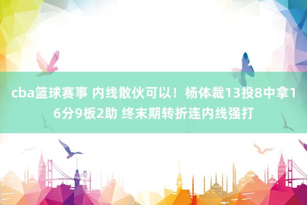 cba篮球赛事 内线散伙可以！杨体裁13投8中拿16分9板2助 终末期转折连内线强打