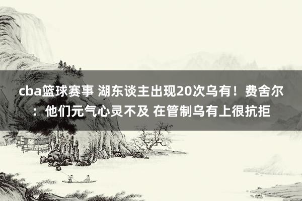 cba篮球赛事 湖东谈主出现20次乌有！费舍尔：他们元气心灵不及 在管制乌有上很抗拒