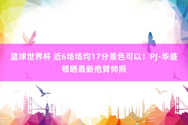 篮球世界杯 近6场场均17分景色可以！PJ-华盛顿晒最新抱臂帅照