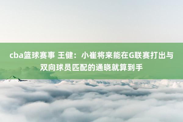 cba篮球赛事 王健：小崔将来能在G联赛打出与双向球员匹配的通晓就算到手