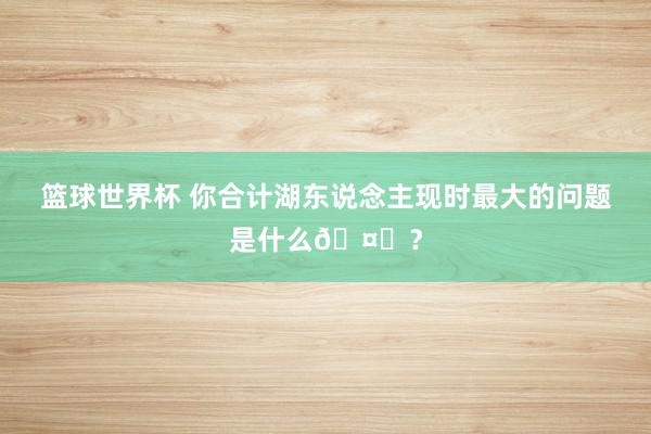 篮球世界杯 你合计湖东说念主现时最大的问题是什么🤔？