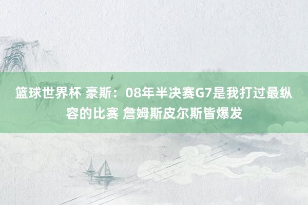 篮球世界杯 豪斯：08年半决赛G7是我打过最纵容的比赛 詹姆斯皮尔斯皆爆发