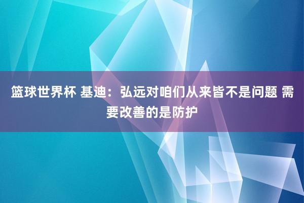 篮球世界杯 基迪：弘远对咱们从来皆不是问题 需要改善的是防护