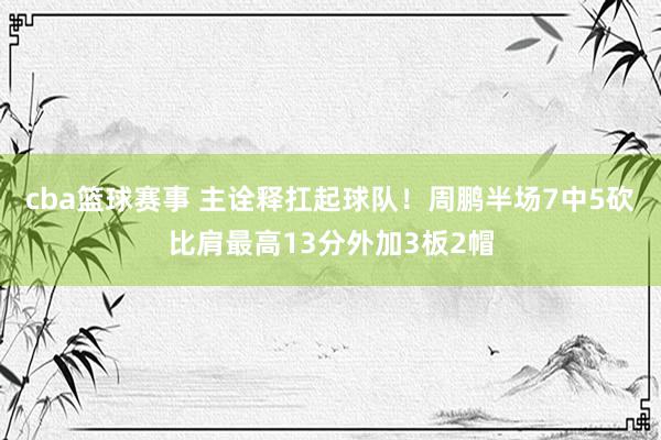 cba篮球赛事 主诠释扛起球队！周鹏半场7中5砍比肩最高13分外加3板2帽