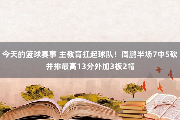 今天的篮球赛事 主教育扛起球队！周鹏半场7中5砍并排最高13分外加3板2帽