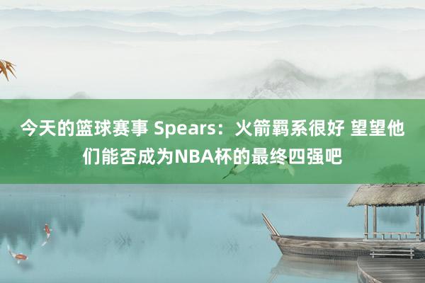 今天的篮球赛事 Spears：火箭羁系很好 望望他们能否成为NBA杯的最终四强吧