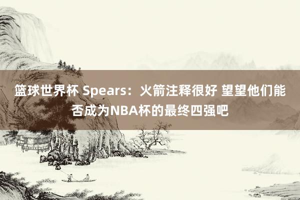 篮球世界杯 Spears：火箭注释很好 望望他们能否成为NBA杯的最终四强吧