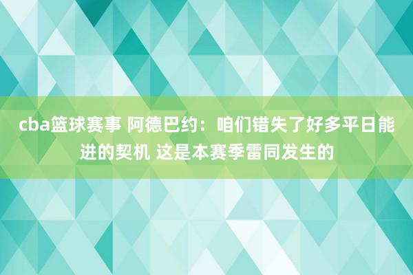 cba篮球赛事 阿德巴约：咱们错失了好多平日能进的契机 这是本赛季雷同发生的