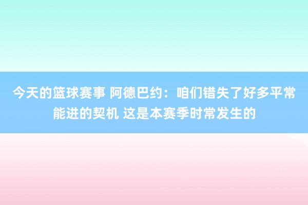 今天的篮球赛事 阿德巴约：咱们错失了好多平常能进的契机 这是本赛季时常发生的