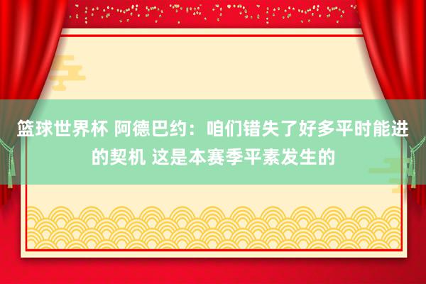 篮球世界杯 阿德巴约：咱们错失了好多平时能进的契机 这是本赛季平素发生的