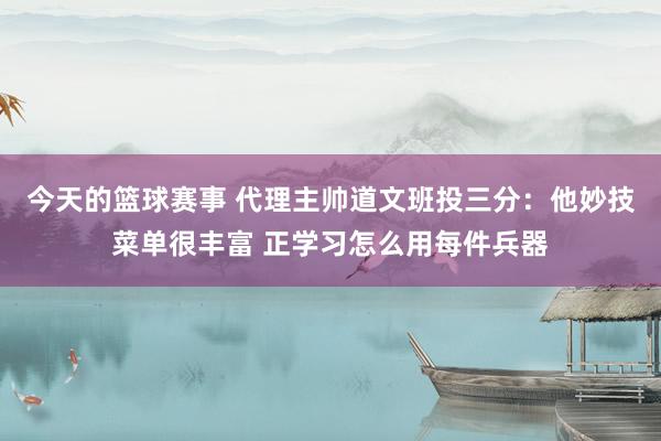 今天的篮球赛事 代理主帅道文班投三分：他妙技菜单很丰富 正学习怎么用每件兵器