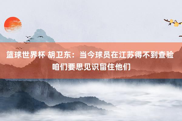 篮球世界杯 胡卫东：当今球员在江苏得不到查验 咱们要思见识留住他们