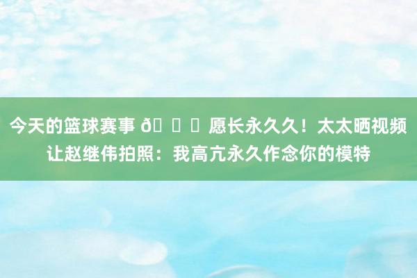 今天的篮球赛事 😁愿长永久久！太太晒视频让赵继伟拍照：我高亢永久作念你的模特