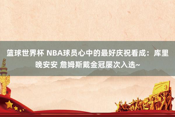 篮球世界杯 NBA球员心中的最好庆祝看成：库里晚安安 詹姆斯戴金冠屡次入选~