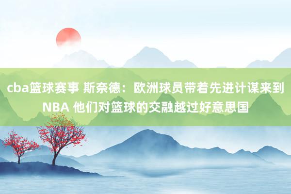 cba篮球赛事 斯奈德：欧洲球员带着先进计谋来到NBA 他们对篮球的交融越过好意思国