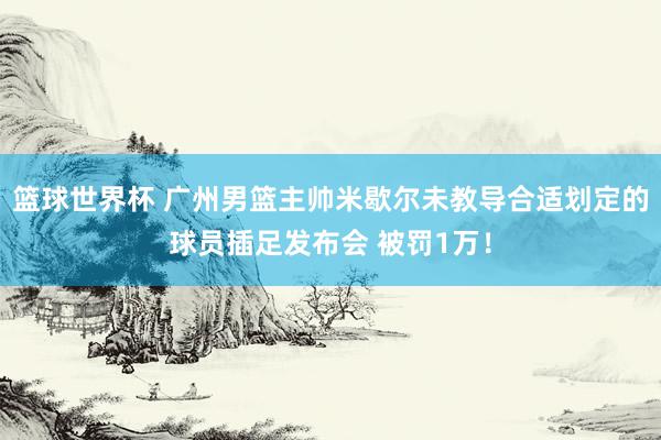 篮球世界杯 广州男篮主帅米歇尔未教导合适划定的球员插足发布会 被罚1万！