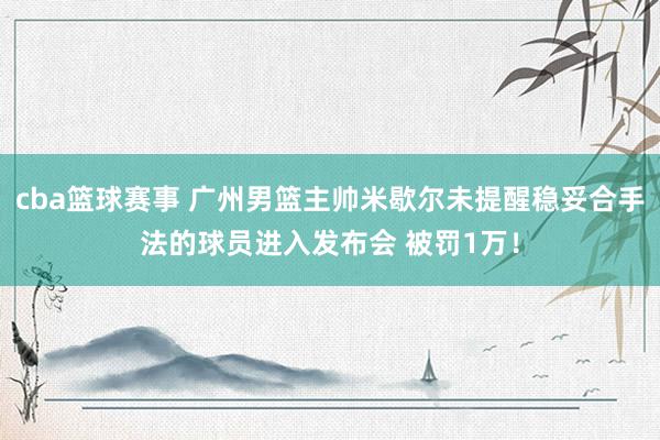 cba篮球赛事 广州男篮主帅米歇尔未提醒稳妥合手法的球员进入