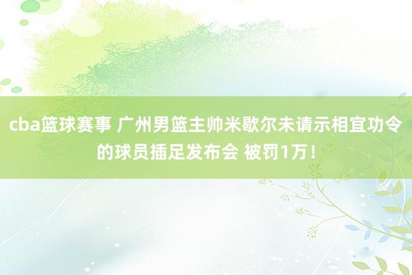 cba篮球赛事 广州男篮主帅米歇尔未请示相宜功令的球员插足发