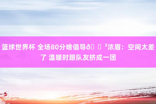 篮球世界杯 全场80分啥倡导😳浓眉：空间太差了 温暖时跟队友