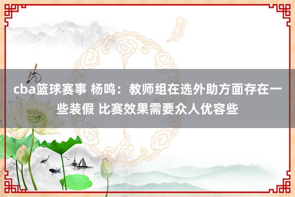 cba篮球赛事 杨鸣：教师组在选外助方面存在一些装假 比赛效