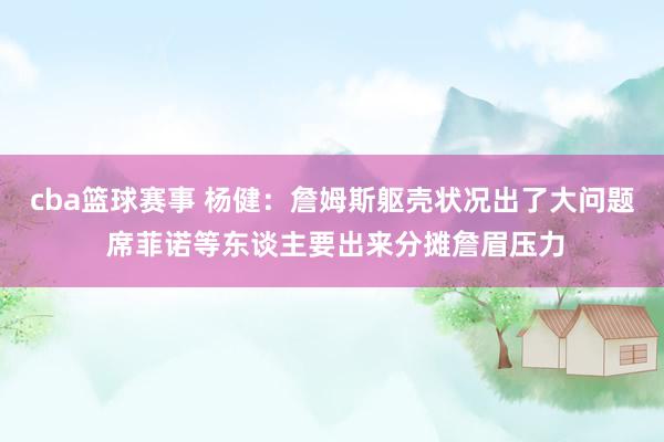 cba篮球赛事 杨健：詹姆斯躯壳状况出了大问题 席菲诺等东谈主要出来分摊詹眉压力