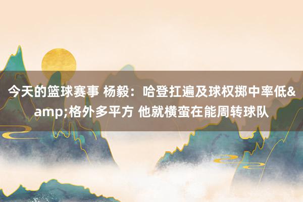 今天的篮球赛事 杨毅：哈登扛遍及球权掷中率低&格外多平方 他就横蛮在能周转球队