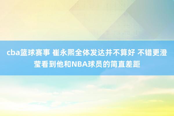 cba篮球赛事 崔永熙全体发达并不算好 不错更澄莹看到他和NBA球员的简直差距