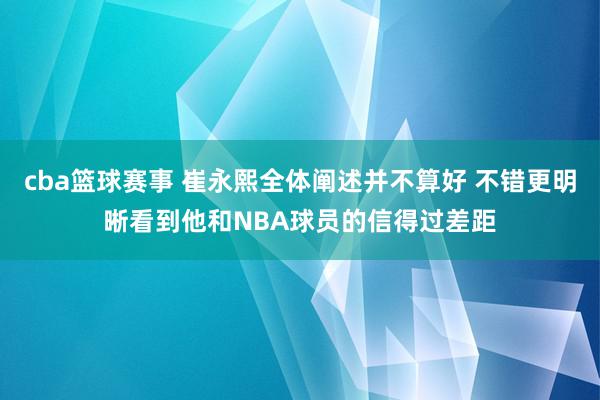 cba篮球赛事 崔永熙全体阐述并不算好 不错更明晰看到他和NBA球员的信得过差距