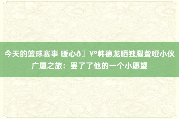 今天的篮球赛事 暖心🥰韩德龙晒独腿聋哑小伙广厦之旅：罢了了他的一个小愿望