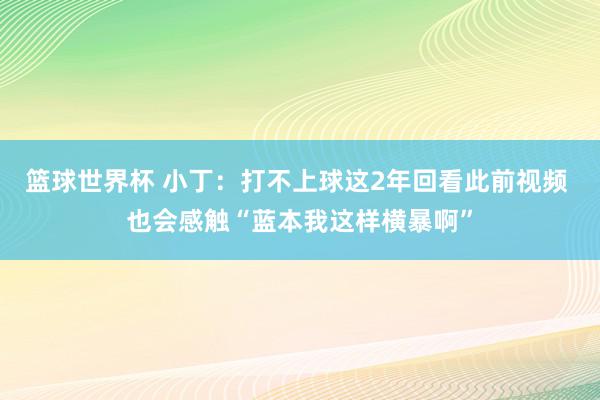 篮球世界杯 小丁：打不上球这2年回看此前视频 也会感触“蓝本我这样横暴啊”