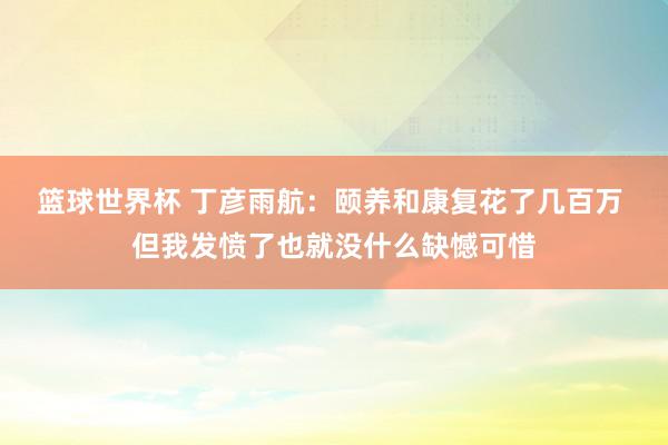 篮球世界杯 丁彦雨航：颐养和康复花了几百万 但我发愤了也就没什么缺憾可惜