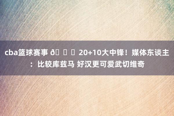 cba篮球赛事 😋20+10大中锋！媒体东谈主：比较库兹马 好汉更可爱武切维奇