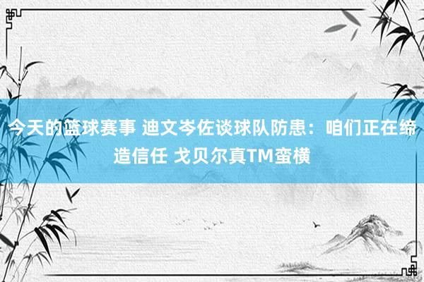 今天的篮球赛事 迪文岑佐谈球队防患：咱们正在缔造信任 戈贝尔真TM蛮横