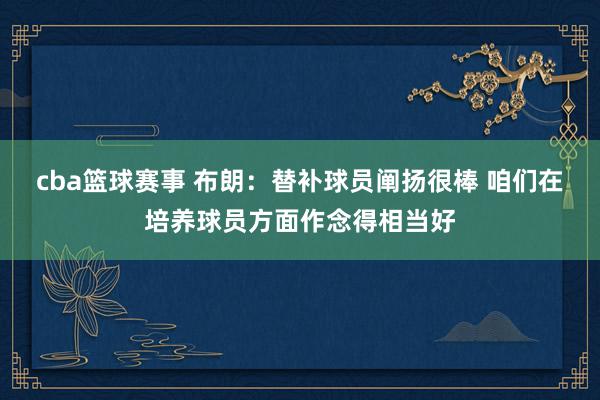 cba篮球赛事 布朗：替补球员阐扬很棒 咱们在培养球员方面作念得相当好