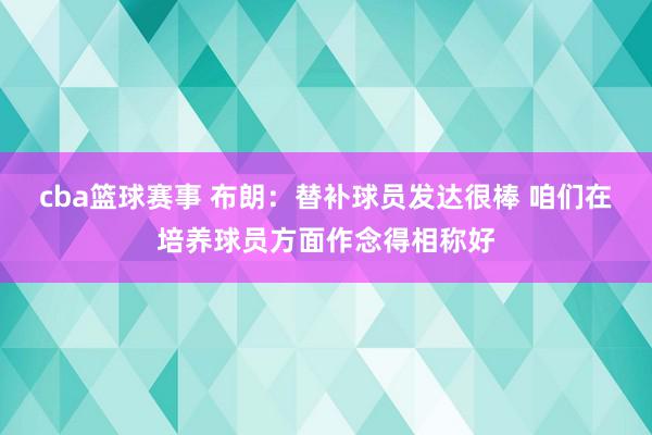 cba篮球赛事 布朗：替补球员发达很棒 咱们在培养球员方面作念得相称好