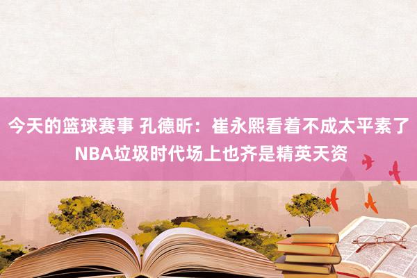 今天的篮球赛事 孔德昕：崔永熙看着不成太平素了 NBA垃圾时代场上也齐是精英天资